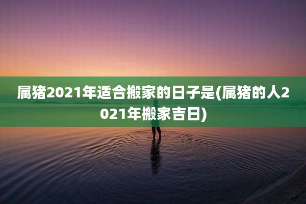 属猪2021年适合搬家的日子是(属猪的人2021年搬家吉日)