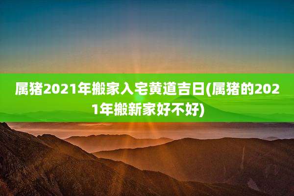 属猪2021年搬家入宅黄道吉日(属猪的2021年搬新家好不好)
