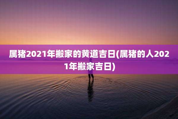 属猪2021年搬家的黄道吉日(属猪的人2021年搬家吉日)