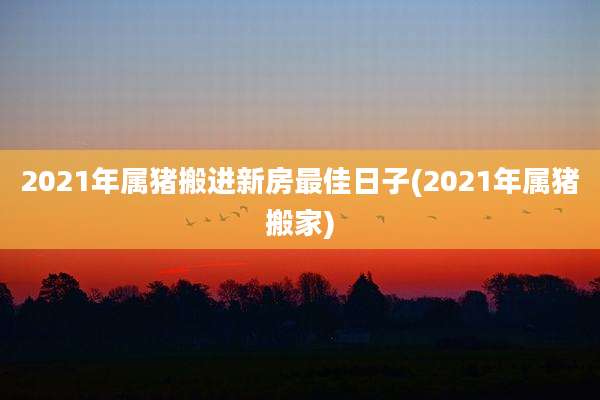 2021年属猪搬进新房最佳日子(2021年属猪搬家)