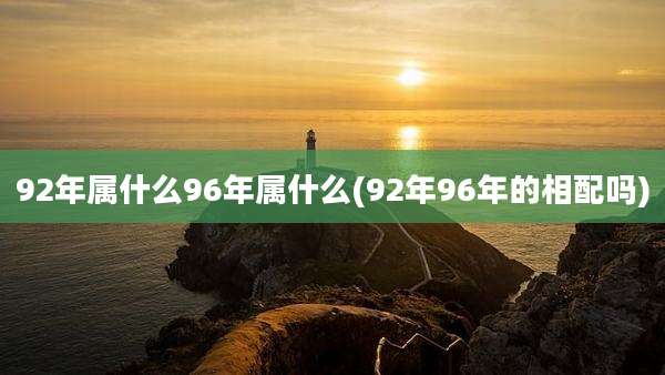 92年属什么96年属什么(92年96年的相配吗)