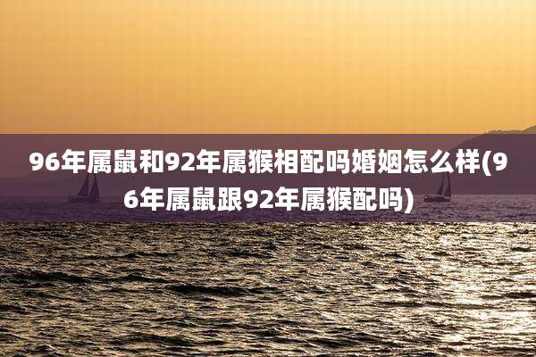 96年属鼠和92年属猴相配吗婚姻怎么样(96年属鼠跟92年属猴配吗)