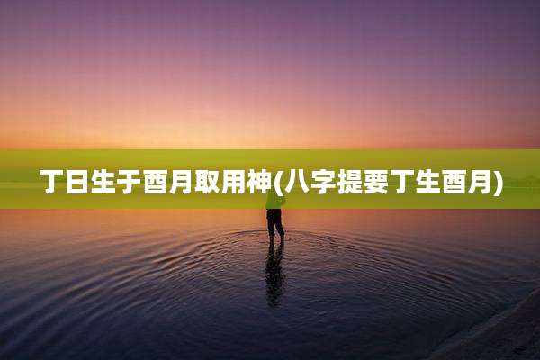 丁日生于酉月取用神(八字提要丁生酉月)