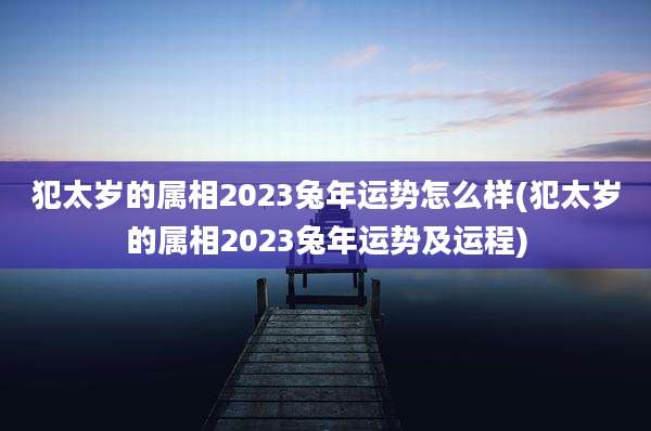 犯太岁的属相2023兔年运势怎么样(犯太岁的属相2023兔年运势及运程)