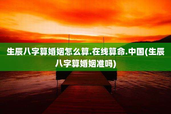生辰八字算婚姻怎么算.在线算命.中国(生辰八字算婚姻准吗)