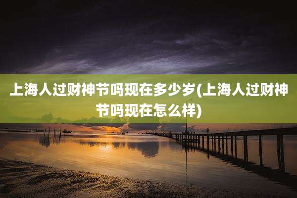 上海人过财神节吗现在多少岁(上海人过财神节吗现在怎么样)