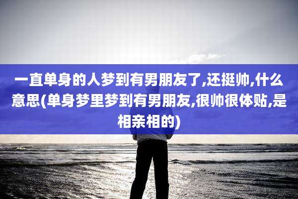 一直单身的人梦到有男朋友了,还挺帅,什么意思(单身梦里梦到有男朋友,很帅很体贴,是相亲相的)