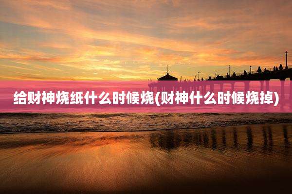 给财神烧纸什么时候烧(财神什么时候烧掉)