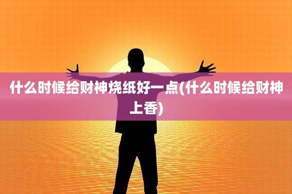 什么时候给财神烧纸好一点(什么时候给财神上香)