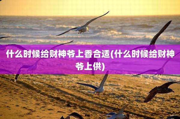 什么时候给财神爷上香合适(什么时候给财神爷上供)