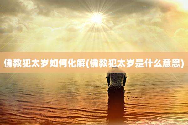 佛教犯太岁如何化解(佛教犯太岁是什么意思)