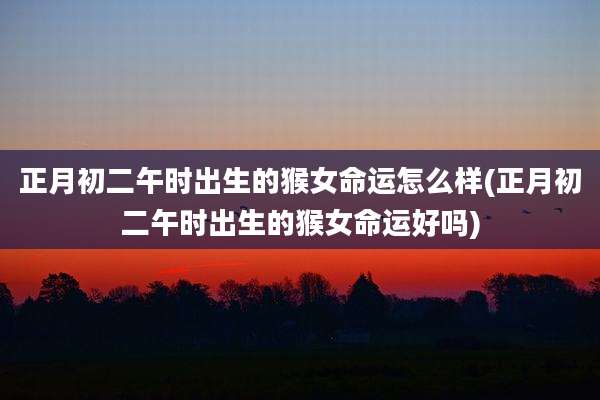 正月初二午时出生的猴女命运怎么样(正月初二午时出生的猴女命运好吗)
