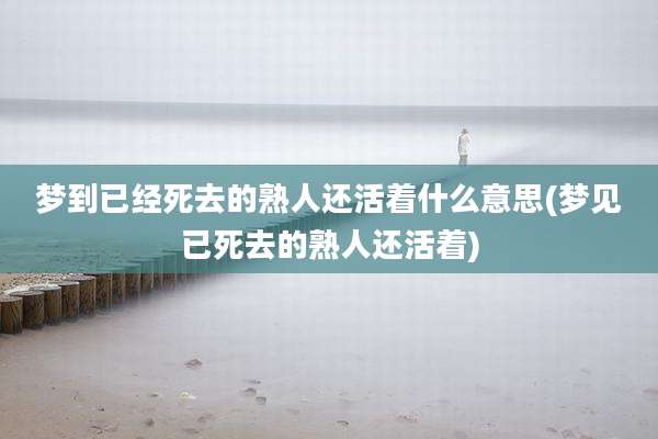 梦到已经死去的熟人还活着什么意思(梦见已死去的熟人还活着)