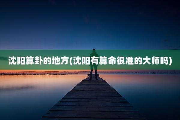 沈阳算卦的地方(沈阳有算命很准的大师吗)