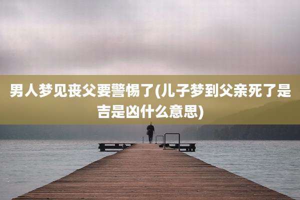 男人梦见丧父要警惕了(儿子梦到父亲死了是吉是凶什么意思)