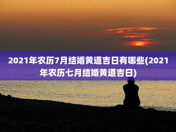2021年农历7月结婚黄道吉日有哪些(2021年农历七月结婚黄道吉日)