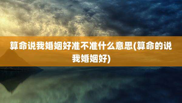 算命说我婚姻好准不准什么意思(算命的说我婚姻好)