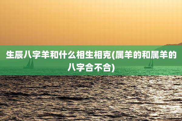 生辰八字羊和什么相生相克(属羊的和属羊的八字合不合)