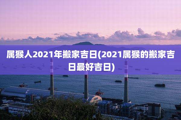 属猴人2021年搬家吉日(2021属猴的搬家吉日最好吉日)