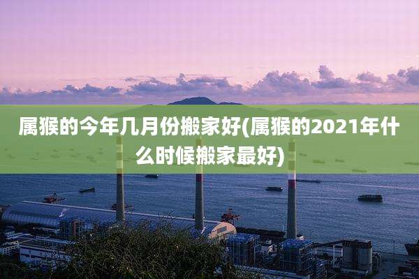 属猴的今年几月份搬家好(属猴的2021年什么时候搬家最好)