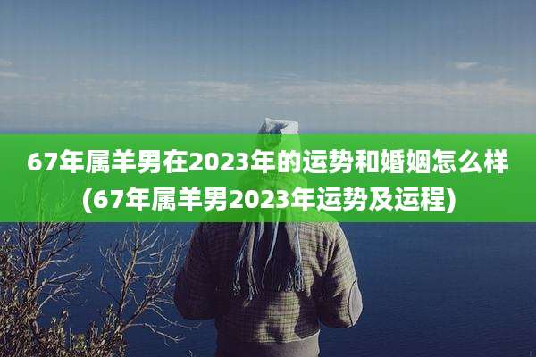 67年属羊男在2023年的运势和婚姻怎么样(67年属羊男2023年运势及运程)