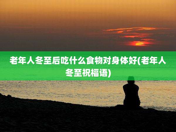 老年人冬至后吃什么食物对身体好(老年人冬至祝福语)