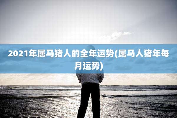 2021年属马猪人的全年运势(属马人猪年每月运势)