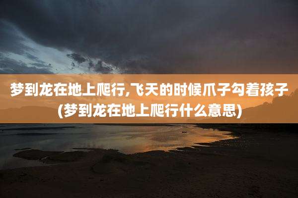 梦到龙在地上爬行,飞天的时候爪子勾着孩子(梦到龙在地上爬行什么意思)