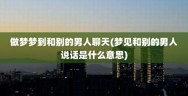做梦梦到和别的男人聊天(梦见和别的男人说话是什么意思)