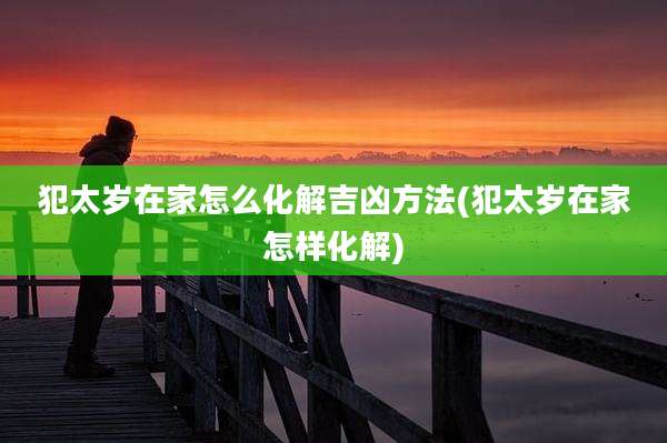 犯太岁在家怎么化解吉凶方法(犯太岁在家怎样化解)