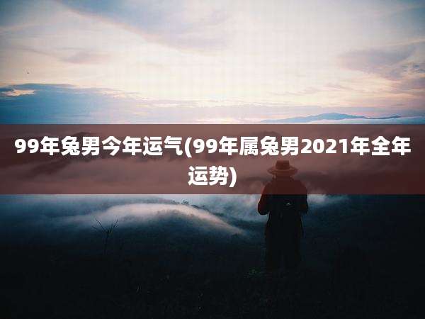 99年兔男今年运气(99年属兔男2021年全年运势)
