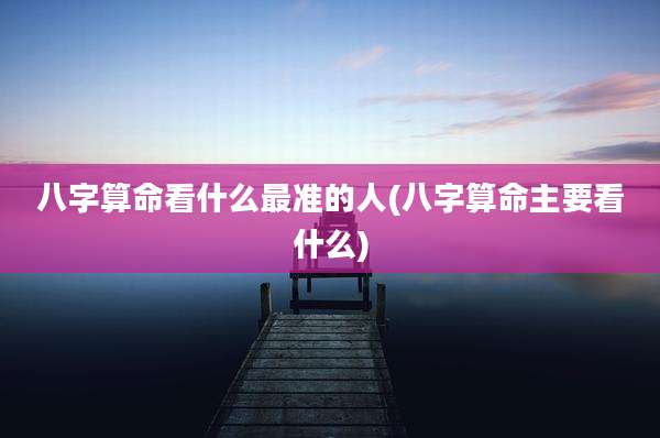 八字算命看什么最准的人(八字算命主要看什么)