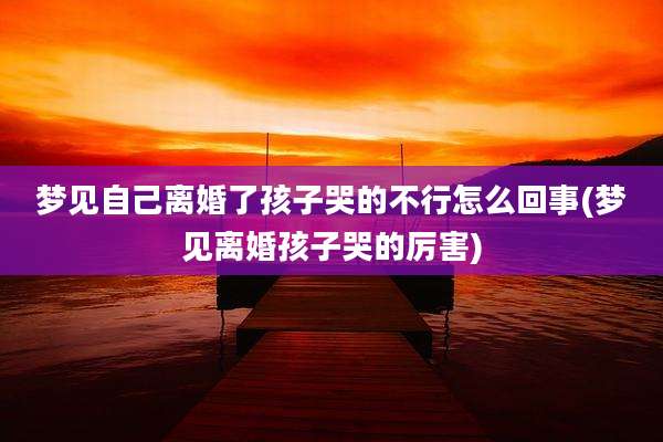 梦见自己离婚了孩子哭的不行怎么回事(梦见离婚孩子哭的厉害)