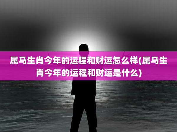 属马生肖今年的运程和财运怎么样(属马生肖今年的运程和财运是什么)