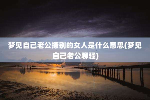 梦见自己老公撩别的女人是什么意思(梦见自己老公聊骚)