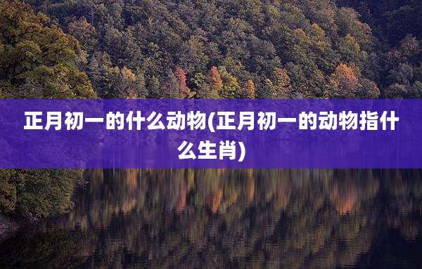 正月初一的什么动物(正月初一的动物指什么生肖)