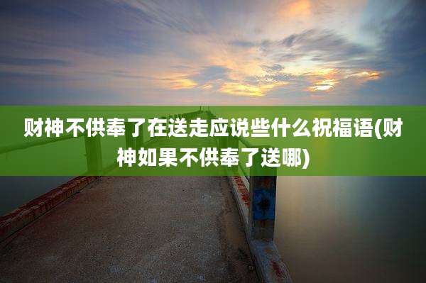 财神不供奉了在送走应说些什么祝福语(财神如果不供奉了送哪)