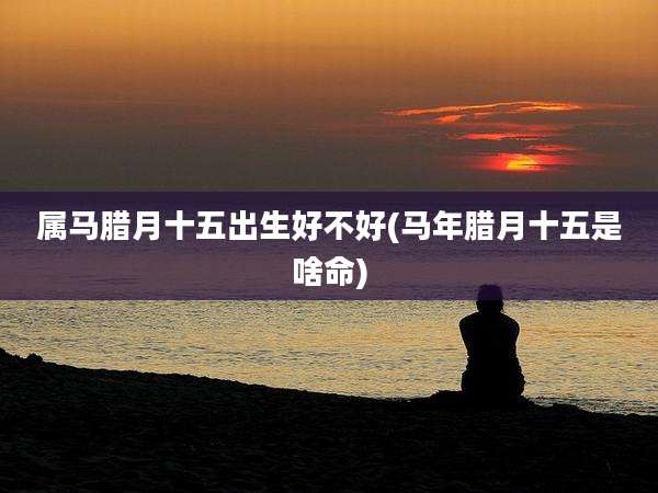 属马腊月十五出生好不好(马年腊月十五是啥命)