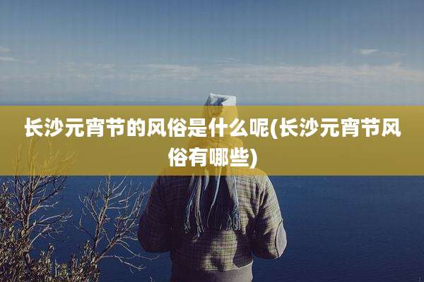 长沙元宵节的风俗是什么呢(长沙元宵节风俗有哪些)
