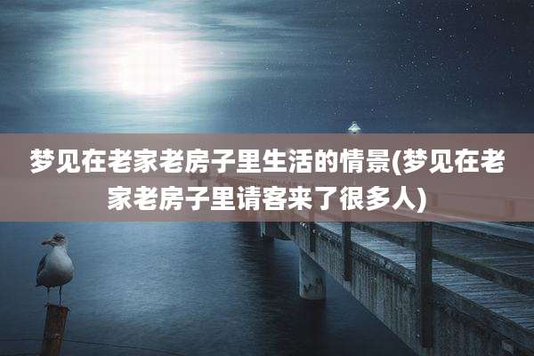 梦见在老家老房子里生活的情景(梦见在老家老房子里请客来了很多人)