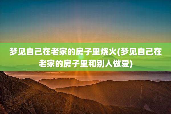 梦见自己在老家的房子里烧火(梦见自己在老家的房子里和别人***)