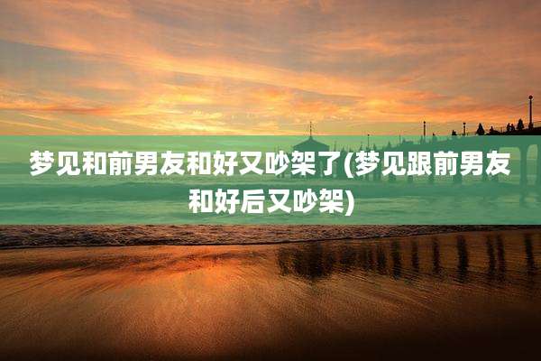 梦见和前男友和好又吵架了(梦见跟前男友和好后又吵架)