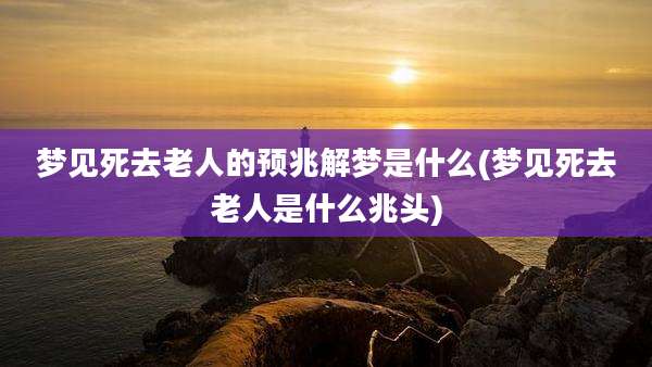 梦见死去老人的预兆解梦是什么(梦见死去老人是什么兆头)