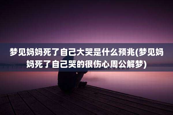 梦见妈妈死了自己大哭是什么预兆(梦见妈妈死了自己哭的很伤心周公解梦)