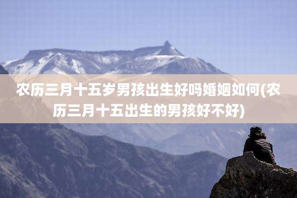 农历三月十五岁男孩出生好吗婚姻如何(农历三月十五出生的男孩好不好)