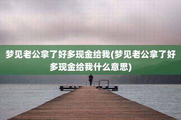 梦见老公拿了好多现金给我(梦见老公拿了好多现金给我什么意思)
