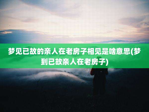 梦见已故的亲人在老房子相见是啥意思(梦到已故亲人在老房子)