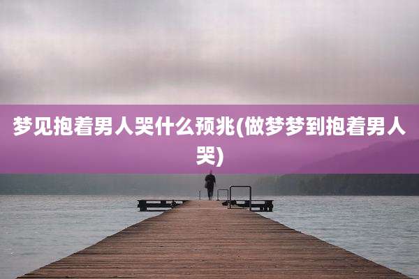 梦见抱着男人哭什么预兆(做梦梦到抱着男人哭)