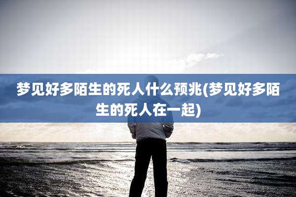 梦见好多陌生的死人什么预兆(梦见好多陌生的死人在一起)