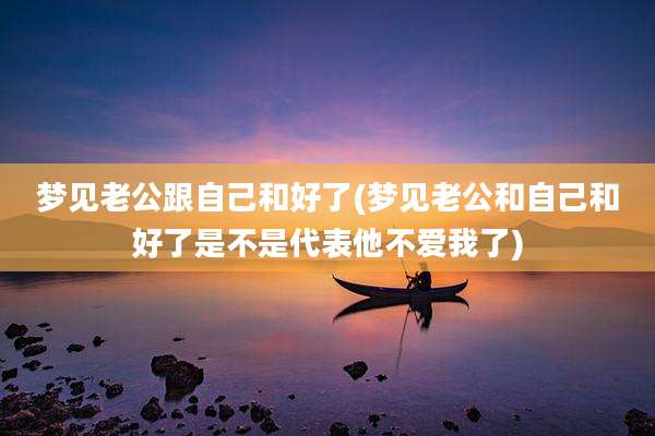 梦见老公跟自己和好了(梦见老公和自己和好了是不是代表他不爱我了)